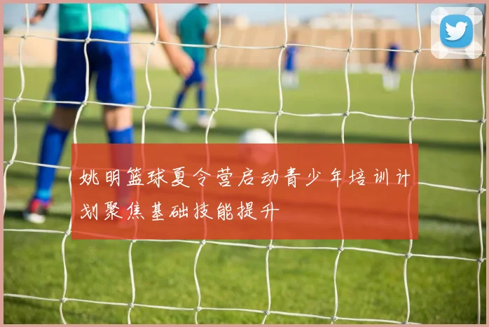 姚明篮球夏令营启动青少年培训计划聚焦基础技能提升