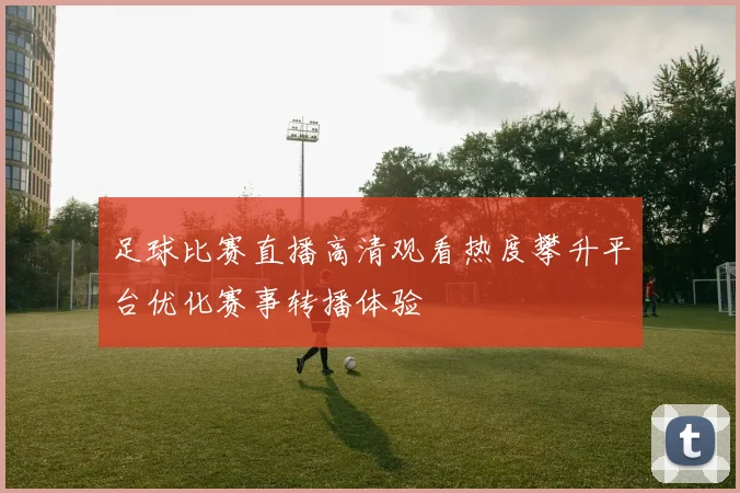 足球比赛直播高清观看热度攀升平台优化赛事转播体验
