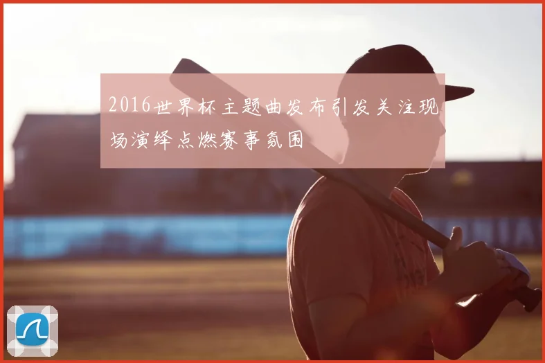 2016世界杯主题曲发布引发关注现场演绎点燃赛事氛围