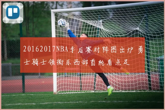 20162017NBA季后赛对阵图出炉 勇士骑士领衔东西部首轮看点足