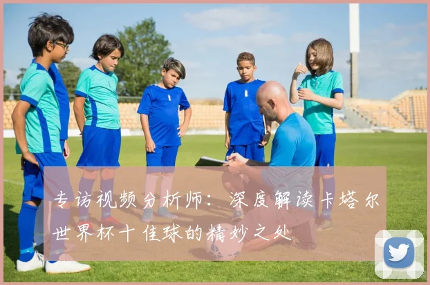 专访视频分析师:深度解读卡塔尔世界杯十佳球的精妙之处