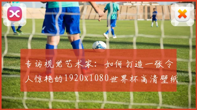 专访视觉艺术家:如何打造一张令人惊艳的1920x1080世界杯高清壁纸