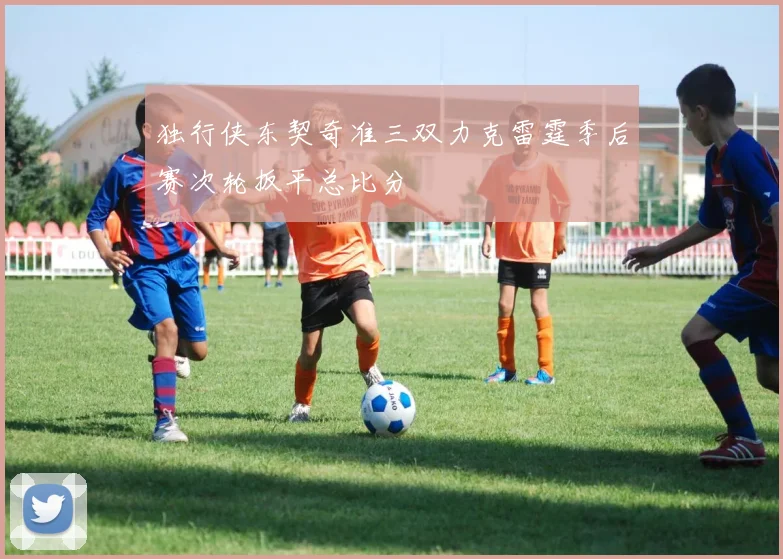 独行侠东契奇准三双力克雷霆季后赛次轮扳平总比分