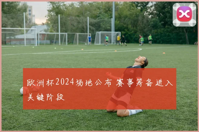 欧洲杯2024场地公布 赛事筹备进入关键阶段