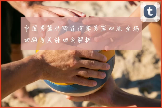 中国男篮对阵菲律宾男篮回放 全场回顾与关键回合解析