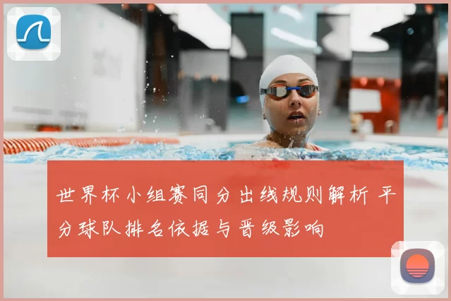 世界杯小组赛同分出线规则解析 平分球队排名依据与晋级影响