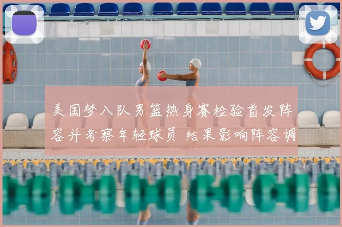 美国梦八队男篮热身赛检验首发阵容并考察年轻球员 结果影响阵容调整