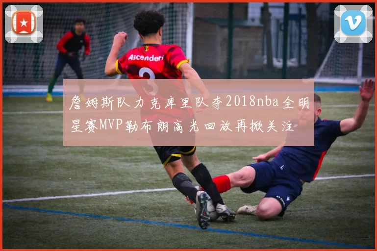 詹姆斯队力克库里队夺2018nba全明星赛MVP勒布朗高光回放再掀关注