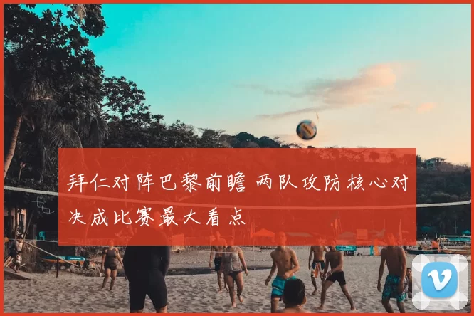 拜仁对阵巴黎前瞻 两队攻防核心对决成比赛最大看点