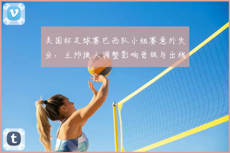 美国杯足球赛巴西队小组赛意外失分,主帅换人调整影响晋级与出线形势