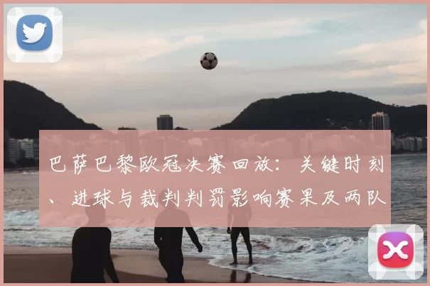 巴萨巴黎欧冠决赛回放:关键时刻、进球与裁判判罚影响赛果及两队战术对比
