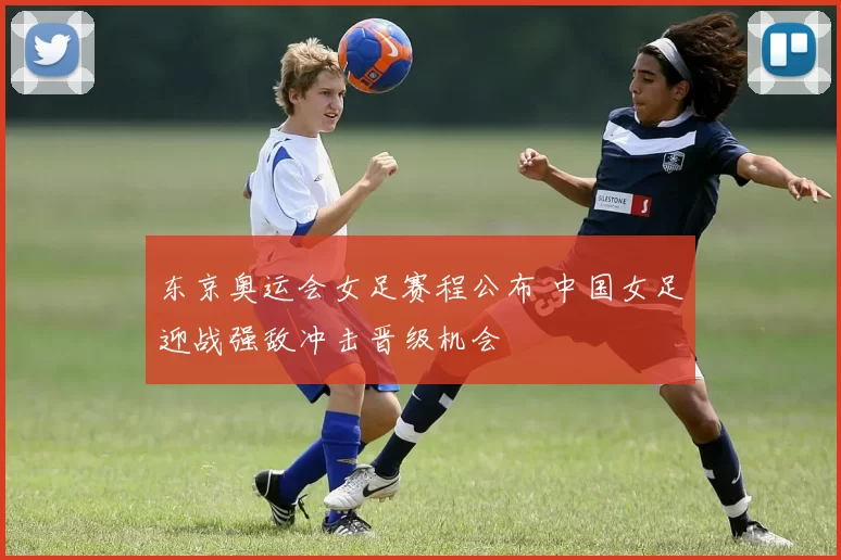 东京奥运会女足赛程公布 中国女足迎战强敌冲击晋级机会