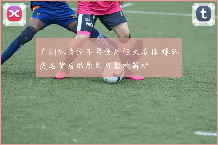 广州队为何不再使用恒大名称 球队更名背后的原因与影响解析