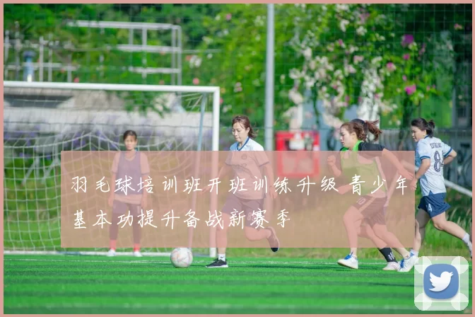 羽毛球培训班开班训练升级 青少年基本功提升备战新赛季