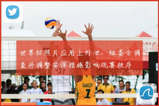 世界杯照片应用上外泄,组委会调查并调整安保措施影响观赛秩序