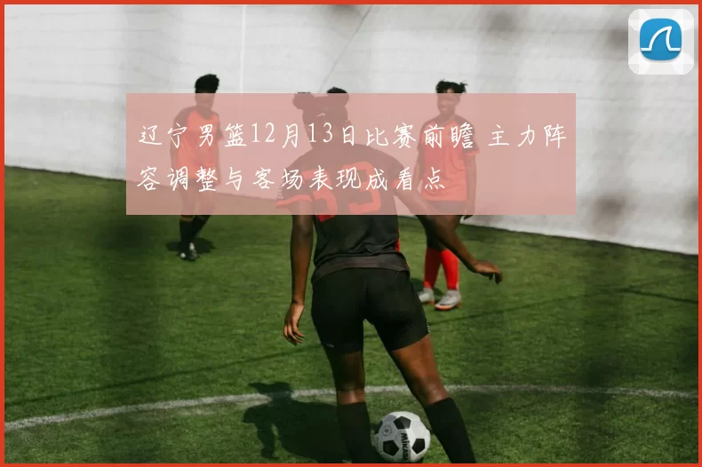 辽宁男篮12月13日比赛前瞻 主力阵容调整与客场表现成看点