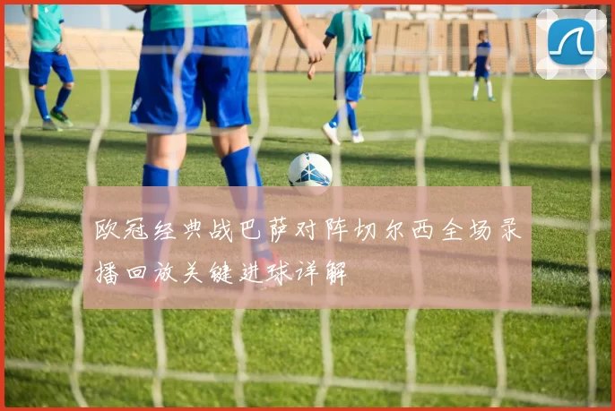 欧冠经典战巴萨对阵切尔西全场录播回放关键进球详解