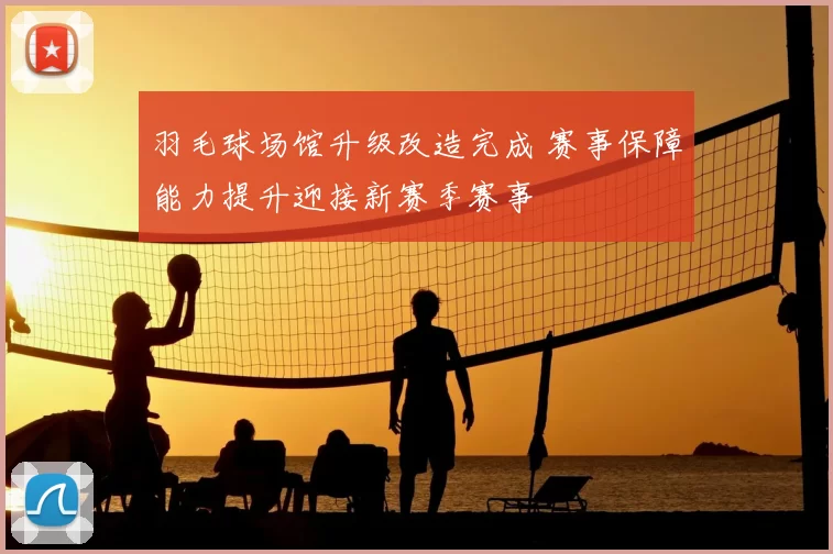 羽毛球场馆升级改造完成 赛事保障能力提升迎接新赛季赛事