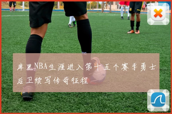 库里NBA生涯进入第十五个赛季勇士后卫续写传奇征程