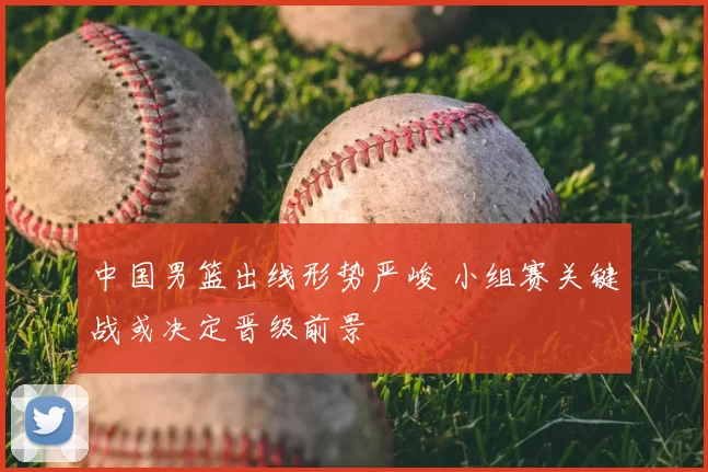 中国男篮出线形势严峻 小组赛关键战或决定晋级前景