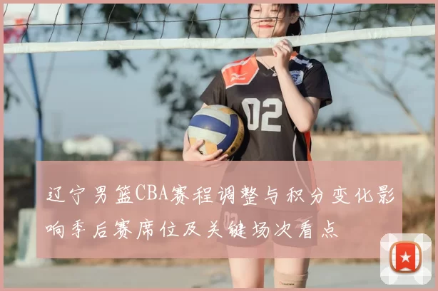 辽宁男篮CBA赛程调整与积分变化影响季后赛席位及关键场次看点