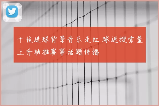 十佳进球背景音乐走红 球迷搜索量上升助推赛事话题传播