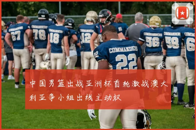 中国男篮出战亚洲杯首轮激战澳大利亚争小组出线主动权