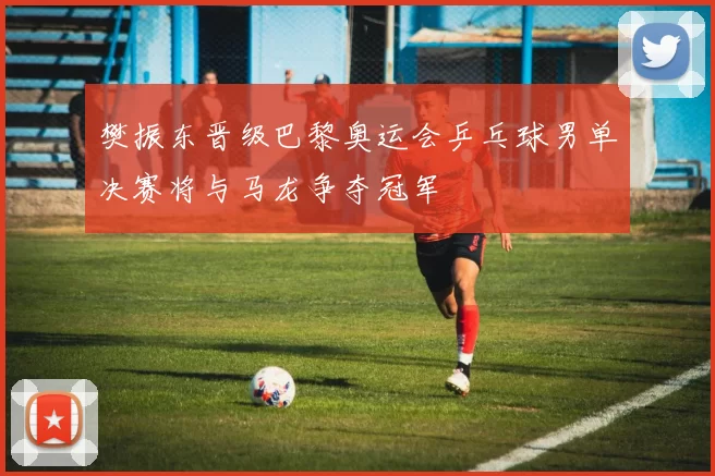 樊振东晋级巴黎奥运会乒乓球男单决赛将与马龙争夺冠军