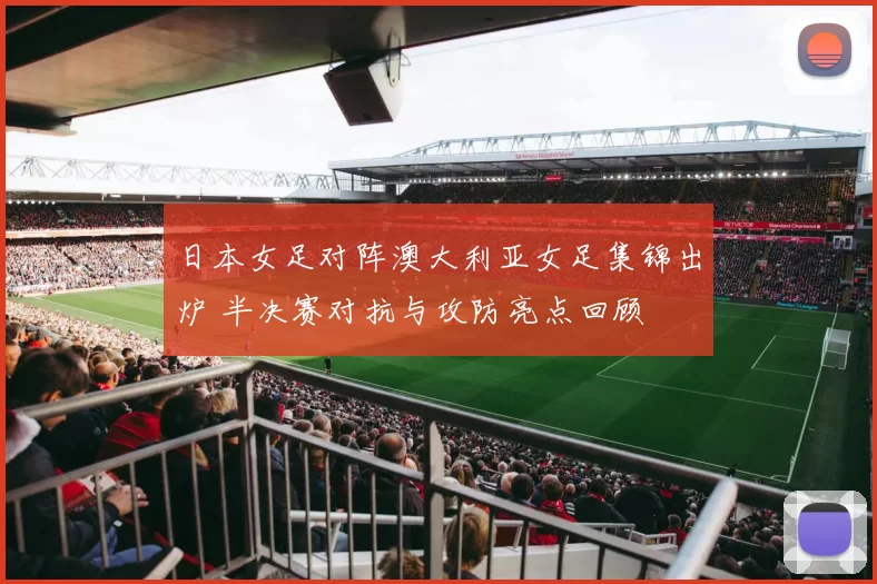 日本女足对阵澳大利亚女足集锦出炉 半决赛对抗与攻防亮点回顾