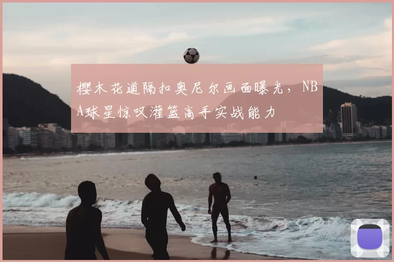 樱木花道隔扣奥尼尔画面曝光，NBA球星惊叹灌篮高手实战能力