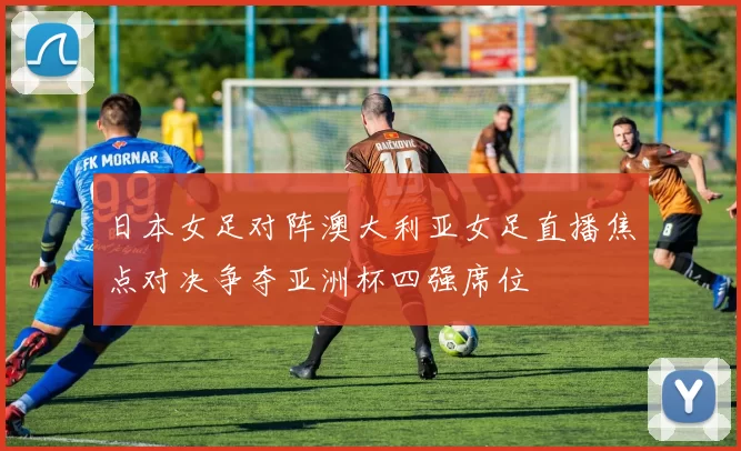 日本女足对阵澳大利亚女足直播焦点对决争夺亚洲杯四强席位