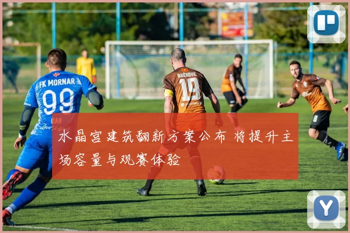 水晶宫建筑翻新方案公布 将提升主场容量与观赛体验