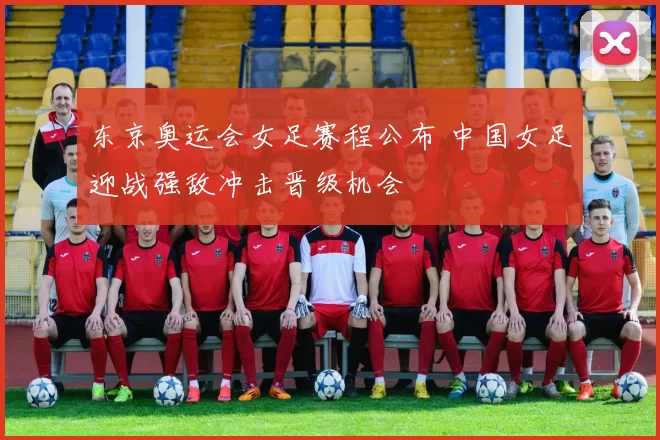 东京奥运会女足赛程公布 中国女足迎战强敌冲击晋级机会