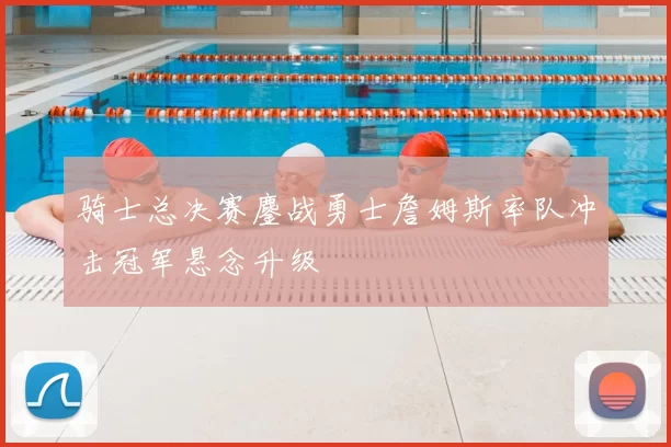 骑士总决赛鏖战勇士詹姆斯率队冲击冠军悬念升级