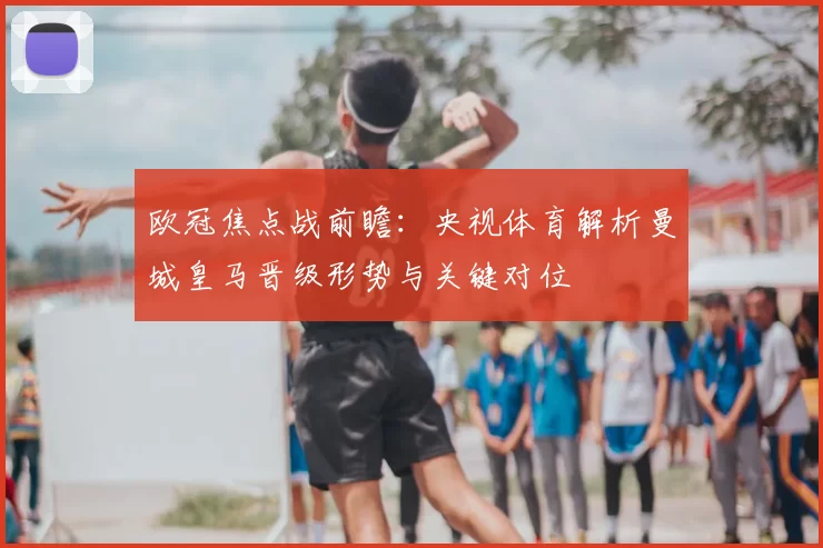 欧冠焦点战前瞻：央视体育解析曼城皇马晋级形势与关键对位