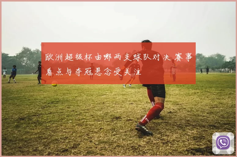 欧洲超级杯由哪两支球队对决 赛事看点与夺冠悬念受关注