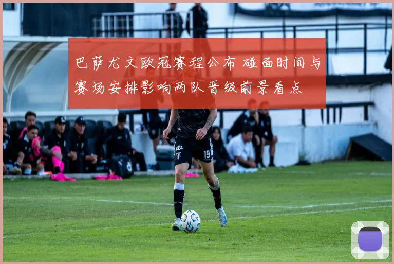 巴萨尤文欧冠赛程公布 碰面时间与赛场安排影响两队晋级前景看点