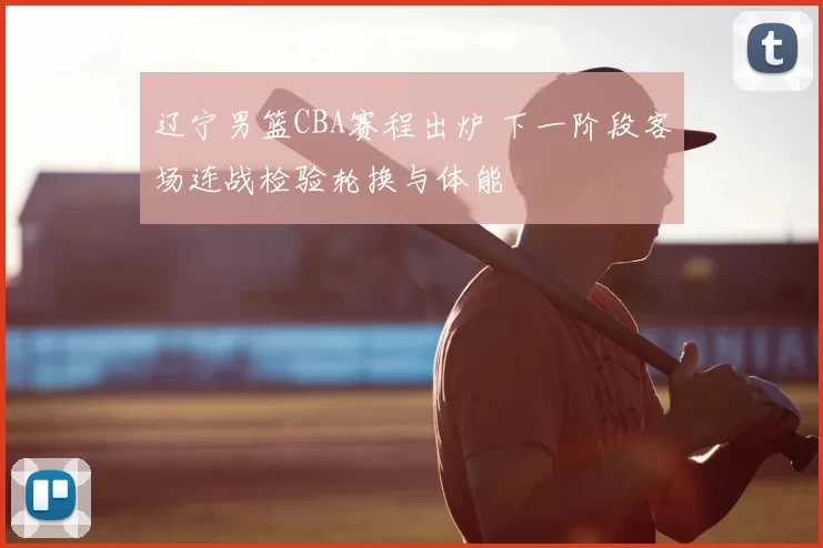 辽宁男篮CBA赛程出炉 下一阶段客场连战检验轮换与体能