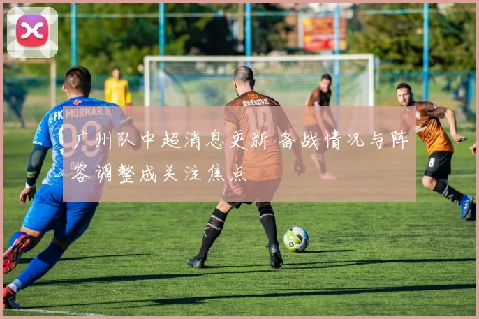 广州队中超消息更新 备战情况与阵容调整成关注焦点