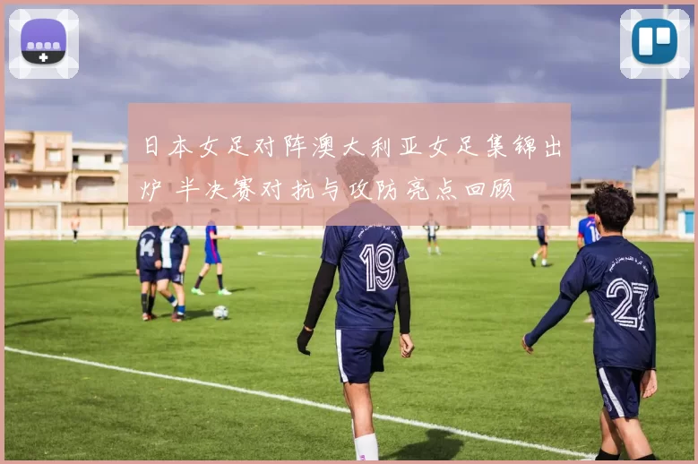 日本女足对阵澳大利亚女足集锦出炉 半决赛对抗与攻防亮点回顾