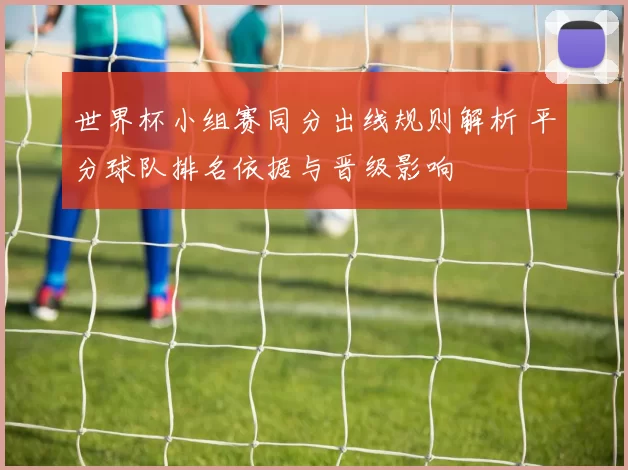 世界杯小组赛同分出线规则解析 平分球队排名依据与晋级影响