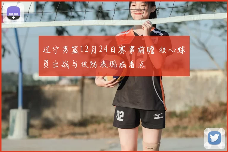 辽宁男篮12月24日赛事前瞻 核心球员出战与攻防表现成看点