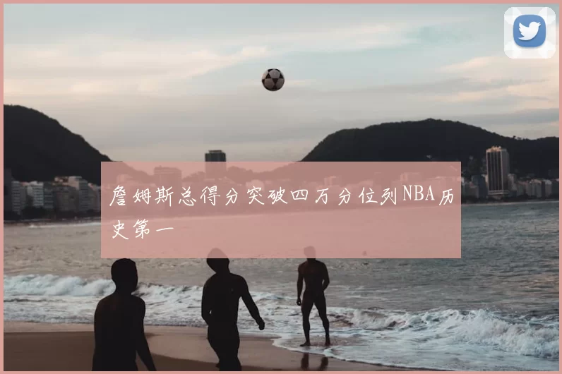 詹姆斯总得分突破四万分位列NBA历史第一