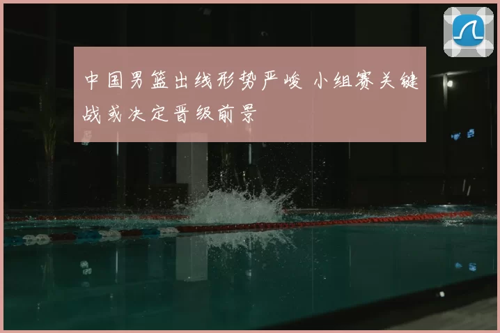 中国男篮出线形势严峻 小组赛关键战或决定晋级前景