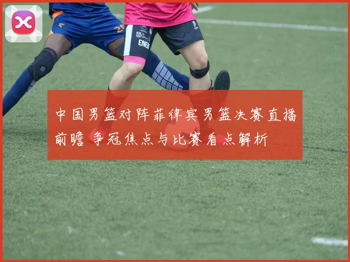 中国男篮对阵菲律宾男篮决赛直播前瞻 争冠焦点与比赛看点解析