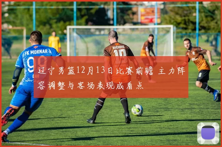 辽宁男篮12月13日比赛前瞻 主力阵容调整与客场表现成看点