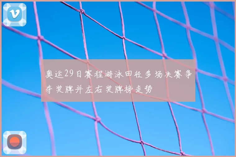奥运29日赛程游泳田径多场决赛争夺奖牌并左右奖牌榜走势