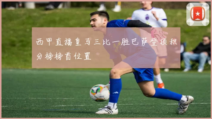 西甲直播皇马三比一胜巴萨登顶积分榜榜首位置