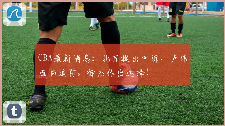 CBA最新消息：北京提出申诉，卢伟面临追罚，徐杰作出选择！