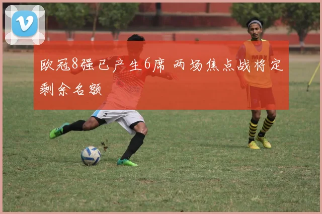 欧冠8强已产生6席 两场焦点战将定剩余名额